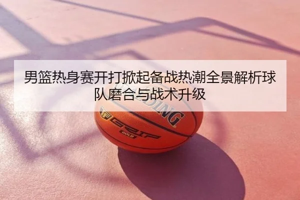 男篮热身赛开打掀起备战热潮全景解析球队磨合与战术升级