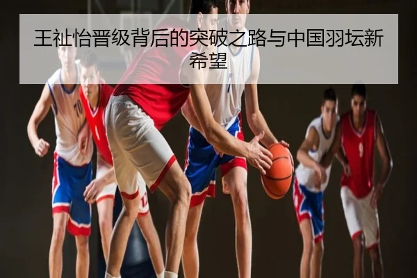 王祉怡晋级背后的突破之路与中国羽坛新希望