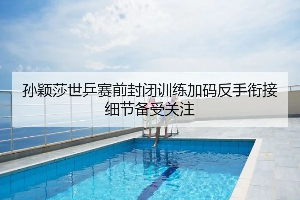 孙颖莎世乒赛前封闭训练加码反手衔接细节备受关注