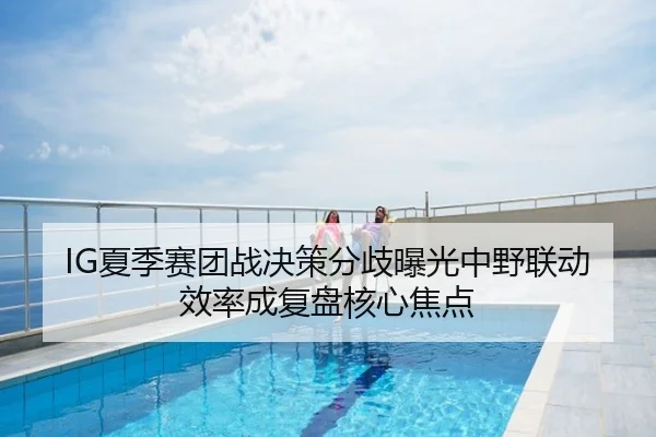 IG夏季赛团战决策分歧曝光中野联动效率成复盘核心焦点