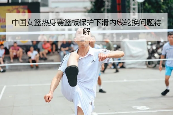 中国女篮热身赛篮板保护下滑内线轮换问题待解